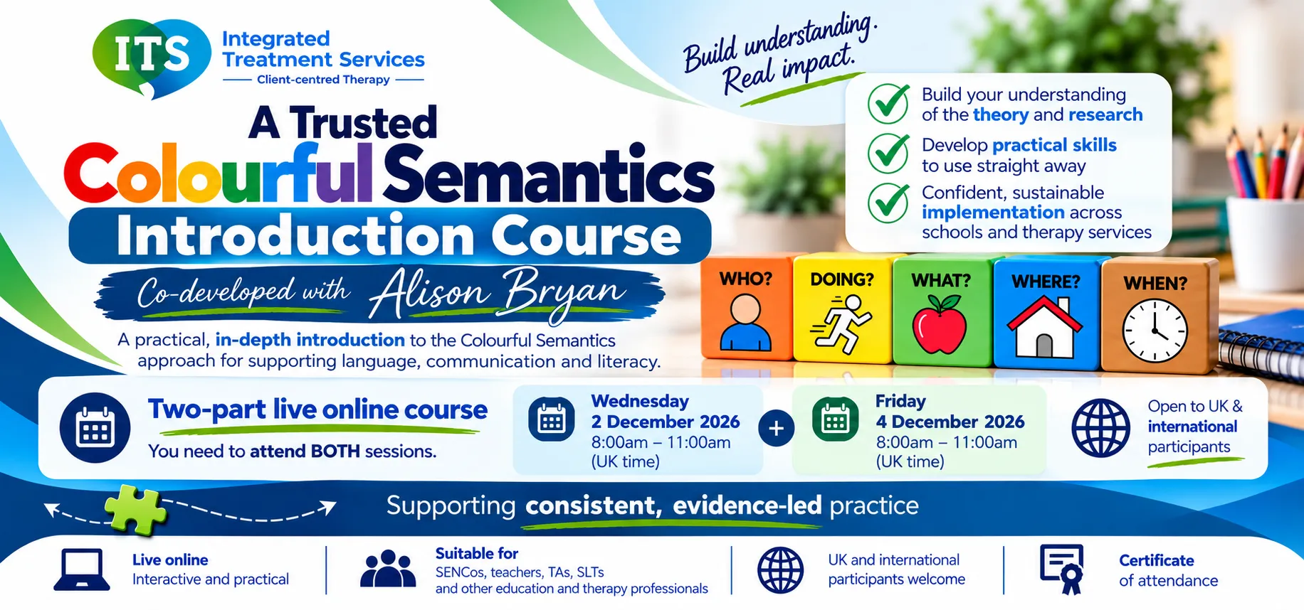 ITS Colourful Semantics Introduction Course, co-developed with Alison Bryan, two-part live online course on Wednesday 2 and Friday 4 December 2026, 8am to 11am UK time each day; attendance at both sessions required